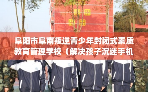 阜阳市阜南叛逆青少年封闭式素质教育管理学校（解决孩子沉迷手机的情况）