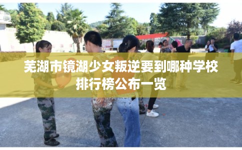 芜湖市镜湖少女叛逆要到哪种学校排行榜公布一览