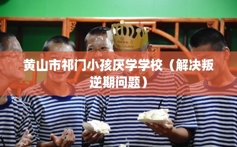 黄山市祁门小孩厌学学校（解决叛逆期问题）
