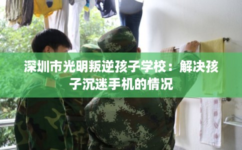 深圳市光明叛逆孩子学校：解决孩子沉迷手机的情况
