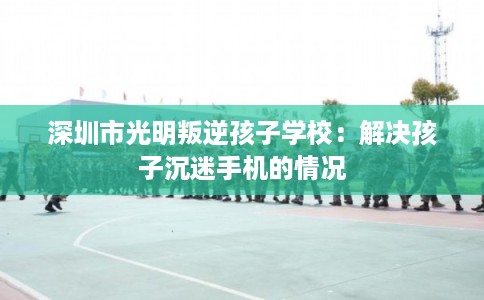 深圳市光明叛逆孩子学校：解决孩子沉迷手机的情况