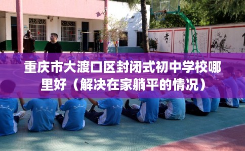 重庆市大渡口区封闭式初中学校哪里好（解决在家躺平的情况）