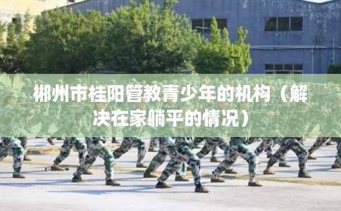 郴州市桂阳管教青少年的机构（解决在家躺平的情况）