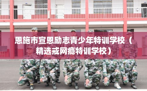 恩施市宣恩励志青少年特训学校（精选戒网瘾特训学校）