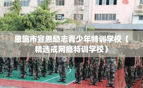 恩施市宣恩励志青少年特训学校（精选戒网瘾特训学校）
