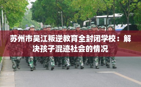苏州市吴江叛逆教育全封闭学校：解决孩子混迹社会的情况