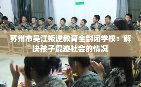 苏州市吴江叛逆教育全封闭学校：解决孩子混迹社会的情况