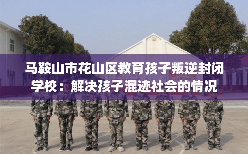 马鞍山市花山区教育孩子叛逆封闭学校：解决孩子混迹社会的情况