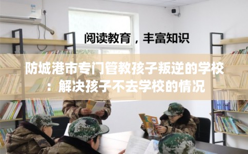 防城港市专门管教孩子叛逆的学校：解决孩子不去学校的情况