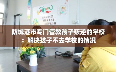 防城港市专门管教孩子叛逆的学校：解决孩子不去学校的情况