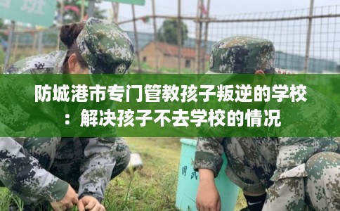 防城港市专门管教孩子叛逆的学校：解决孩子不去学校的情况