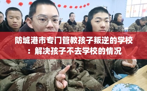 防城港市专门管教孩子叛逆的学校：解决孩子不去学校的情况