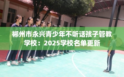 郴州市永兴青少年不听话孩子管教学校：2025学校名单更新