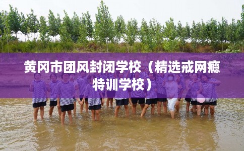 黄冈市团风封闭学校（精选戒网瘾特训学校）