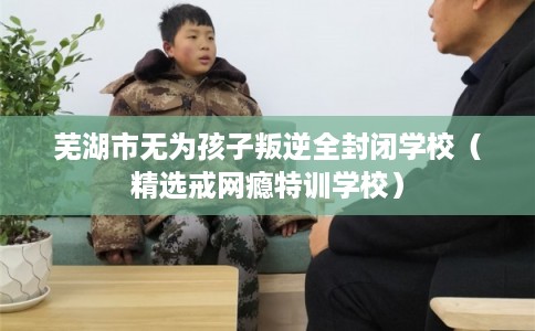芜湖市无为孩子叛逆全封闭学校（精选戒网瘾特训学校）