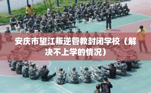 安庆市望江叛逆管教封闭学校（解决不上学的情况）