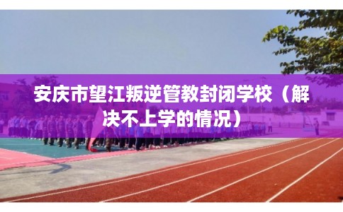 安庆市望江叛逆管教封闭学校（解决不上学的情况）