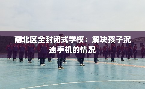 闸北区全封闭式学校：解决孩子沉迷手机的情况