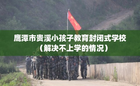 鹰潭市贵溪小孩子教育封闭式学校（解决不上学的情况）