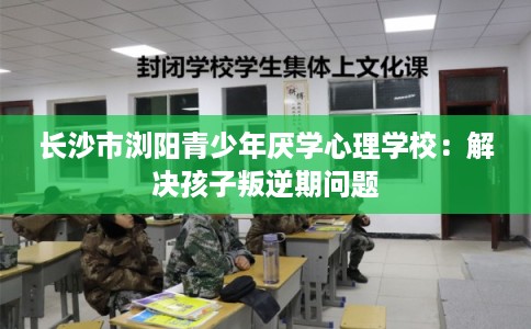 长沙市浏阳青少年厌学心理学校：解决孩子叛逆期问题
