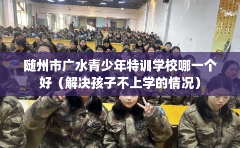随州市广水青少年特训学校哪一个好（解决孩子不上学的情况）