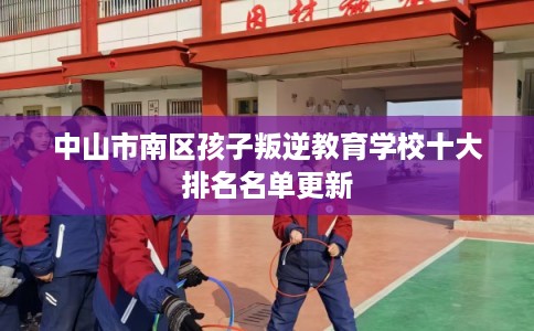 中山市南区孩子叛逆教育学校十大排名名单更新