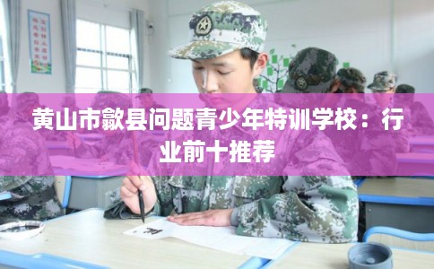 黄山市歙县问题青少年特训学校：行业前十推荐