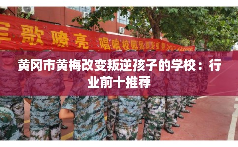 黄冈市黄梅改变叛逆孩子的学校：行业前十推荐