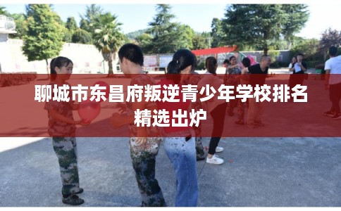 聊城市东昌府叛逆青少年学校排名精选出炉