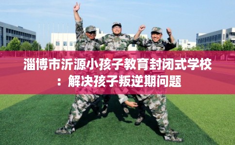 淄博市沂源小孩子教育封闭式学校：解决孩子叛逆期问题