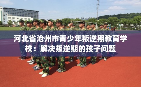 河北省沧州市青少年叛逆期教育学校：解决叛逆期的孩子问题