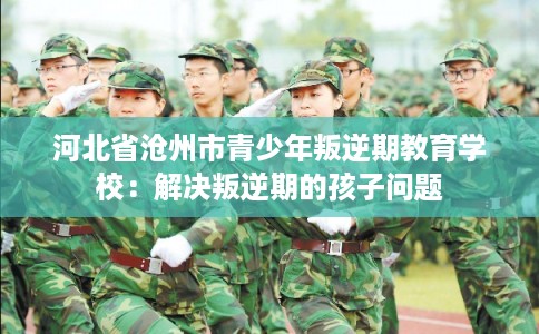 河北省沧州市青少年叛逆期教育学校：解决叛逆期的孩子问题