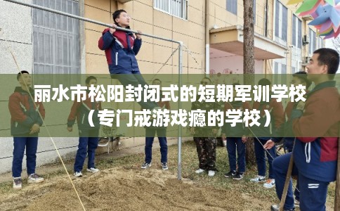 丽水市松阳封闭式的短期军训学校（专门戒游戏瘾的学校）