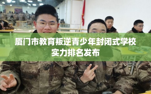 厦门市教育叛逆青少年封闭式学校实力排名发布