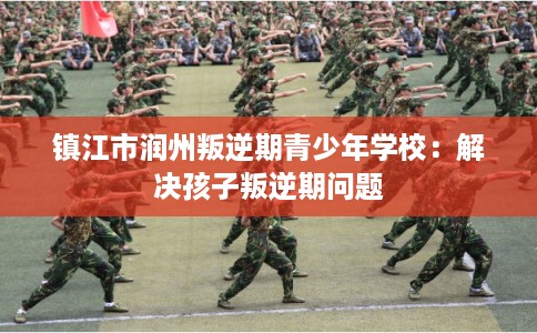 镇江市润州叛逆期青少年学校：解决孩子叛逆期问题