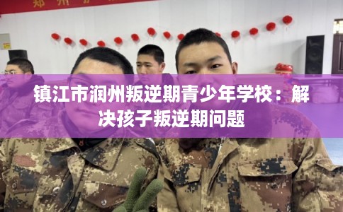 镇江市润州叛逆期青少年学校：解决孩子叛逆期问题