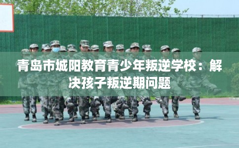 青岛市城阳教育青少年叛逆学校：解决孩子叛逆期问题