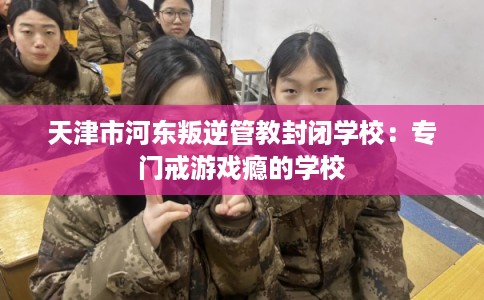天津市河东叛逆管教封闭学校：专门戒游戏瘾的学校