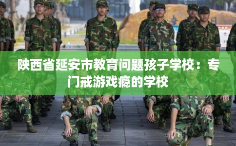 陕西省延安市教育问题孩子学校：专门戒游戏瘾的学校