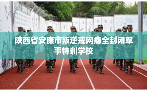 陕西省安康市叛逆戒网瘾全封闭军事特训学校