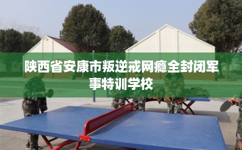 陕西省安康市叛逆戒网瘾全封闭军事特训学校