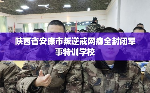 陕西省安康市叛逆戒网瘾全封闭军事特训学校