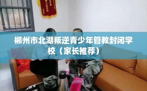 郴州市北湖叛逆青少年管教封闭学校（家长推荐）
