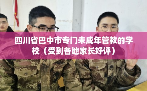 四川省巴中市专门未成年管教的学校（受到各地家长好评）