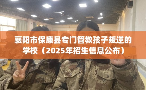 襄阳市保康县专门管教孩子叛逆的学校（2025年招生信息公布）