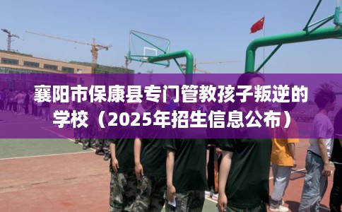 襄阳市保康县专门管教孩子叛逆的学校（2025年招生信息公布）