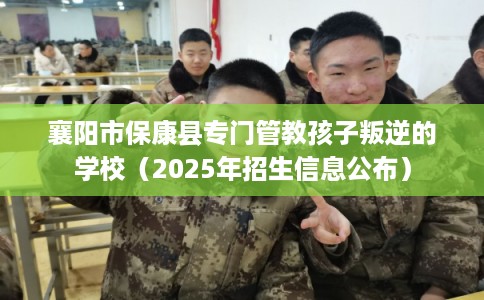 襄阳市保康县专门管教孩子叛逆的学校（2025年招生信息公布）