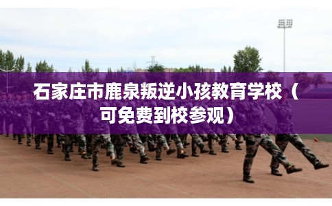 石家庄市鹿泉叛逆小孩教育学校（可免费到校参观）