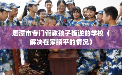 鹰潭市专门管教孩子叛逆的学校（解决在家躺平的情况）