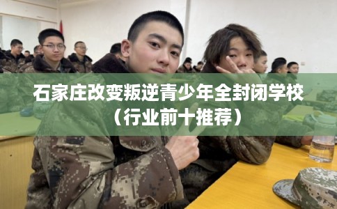 石家庄改变叛逆青少年全封闭学校（行业前十推荐）